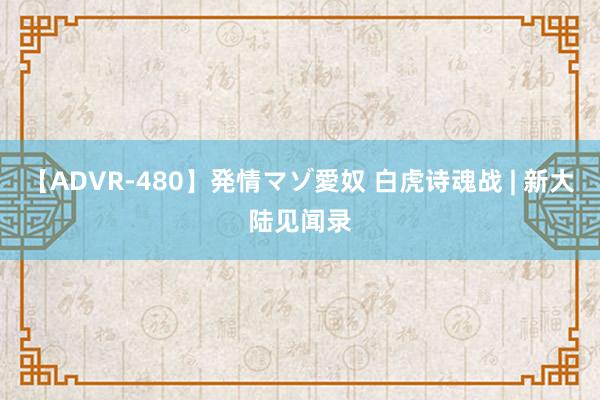 【ADVR-480】発情マゾ愛奴 白虎诗魂战 | 新大陆见闻录