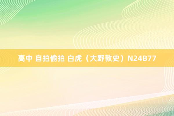 高中 自拍偷拍 白虎（大野敦史）N24B77