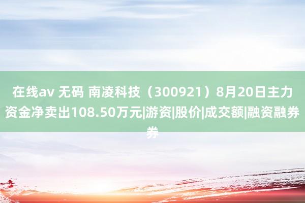 在线av 无码 南凌科技（300921）8月20日主力资金净卖出108.50万元|游资|股价|成交额|融资融券