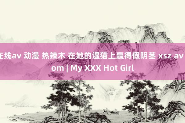 在线av 动漫 热辣木 在她的湿猫上赢得假阴茎 xsz av com | My XXX Hot Girl