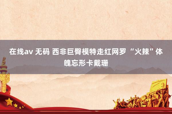 在线av 无码 西非巨臀模特走红网罗 “火辣”体魄忘形卡戴珊