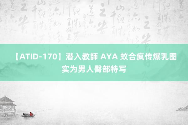 【ATID-170】潜入教師 AYA 蚁合疯传爆乳图实为男人臀部特写