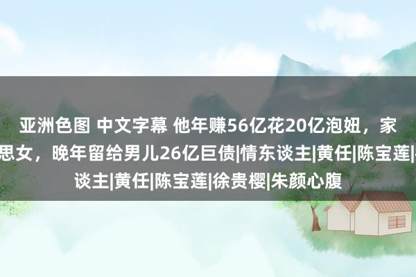 亚洲色图 中文字幕 他年赚56亿花20亿泡妞，家养着上百位好意思女，晚年留给男儿26亿巨债|情东谈主|黄任|陈宝莲|徐贵樱|朱颜心腹