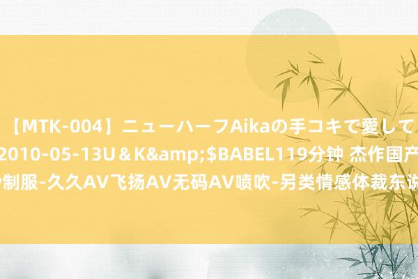 【MTK-004】ニューハーフAikaの手コキで愛して…。</a>2010-05-13U＆K&$BABEL119分钟 杰作国产成东说念主av制服-久久AV飞扬AV无码AV喷吹-另类情感体裁东说念主妻无码免费-99久久天天躁狠狠躁夜夜躁