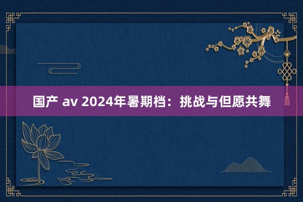 国产 av 2024年暑期档：挑战与但愿共舞