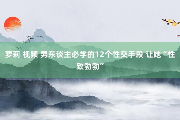 萝莉 视频 男东谈主必学的12个性交手段 让她“性致勃勃”