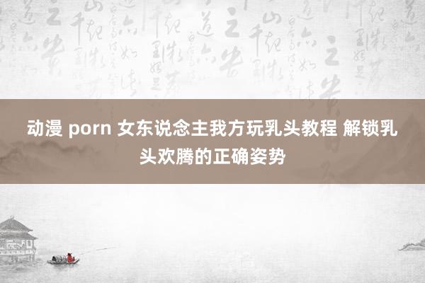 动漫 porn 女东说念主我方玩乳头教程 解锁乳头欢腾的正确姿势