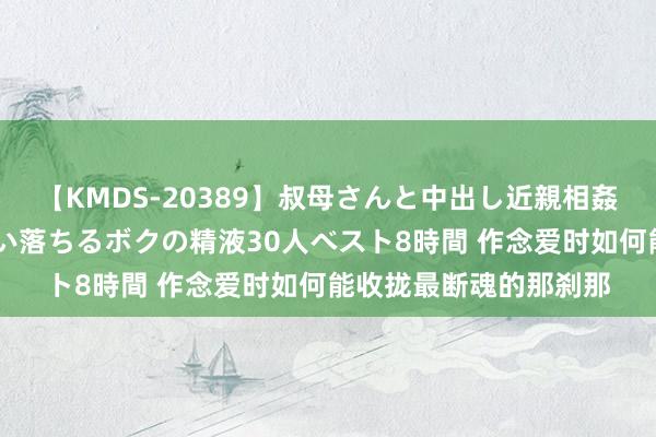 【KMDS-20389】叔母さんと中出し近親相姦 叔母さんの身体を伝い落ちるボクの精液30人ベスト8時間 作念爱时如何能收拢最断魂的那刹那