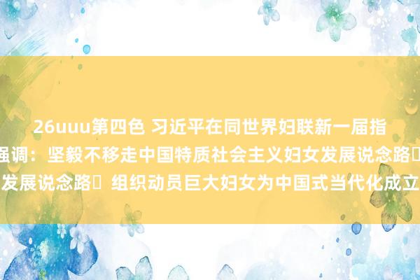 26uuu第四色 习近平在同世界妇联新一届指导班子成员集体话语时强调：坚毅不移走中国特质社会主义妇女发展说念路 组织动员巨大妇女为中国式当代化成立孝顺巾帼力量