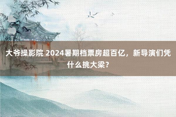 大爷操影院 2024暑期档票房超百亿，新导演们凭什么挑大梁？