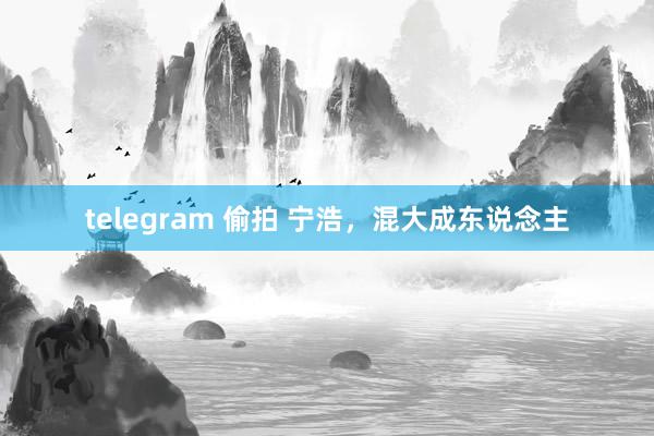 telegram 偷拍 宁浩，混大成东说念主