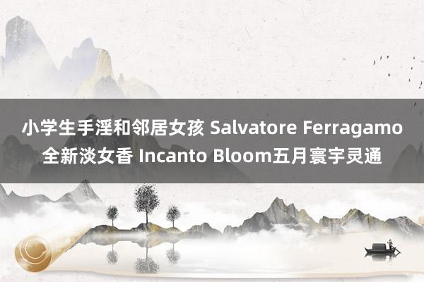 小学生手淫和邻居女孩 Salvatore Ferragamo全新淡女香 Incanto Bloom五月寰宇灵通