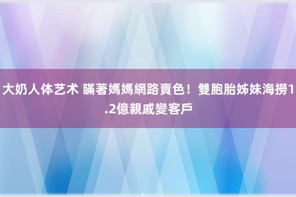 大奶人体艺术 瞞著媽媽網路賣色！雙胞胎姊妹海撈1.2億　親戚變客戶