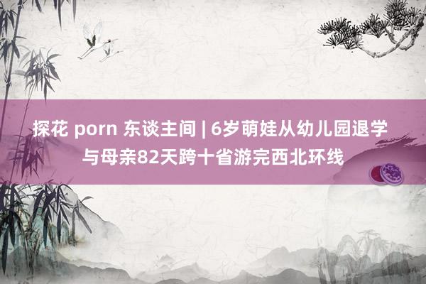 探花 porn 东谈主间 | 6岁萌娃从幼儿园退学 与母亲82天跨十省游完西北环线