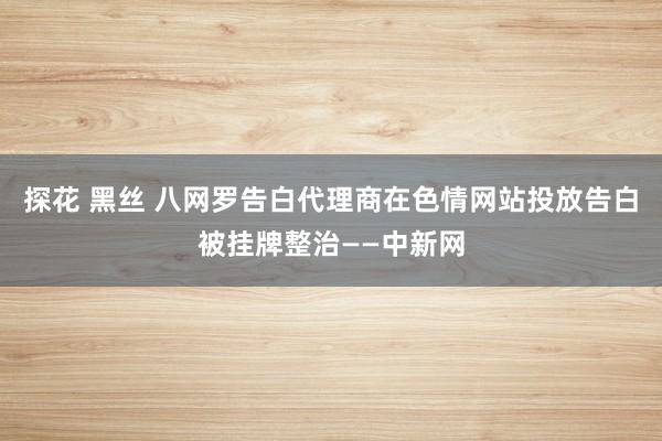 探花 黑丝 八网罗告白代理商在色情网站投放告白被挂牌整治——中新网