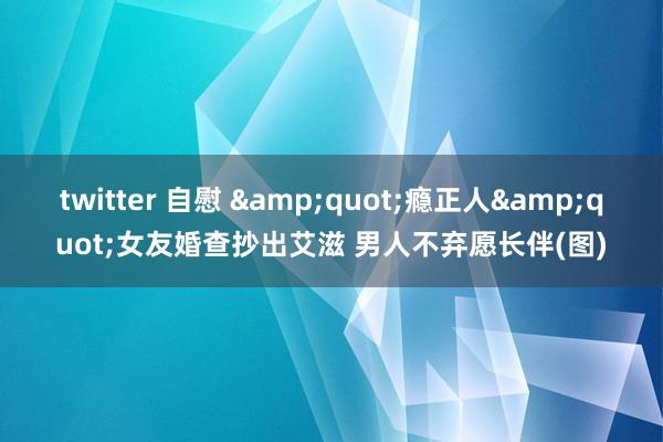 twitter 自慰 &quot;瘾正人&quot;女友婚查抄出艾滋 男人不弃愿长伴(图)