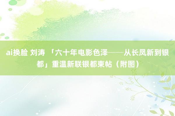 ai换脸 刘涛 「六十年电影色泽──从长凤新到银都」　重温新联银都柬帖（附图）