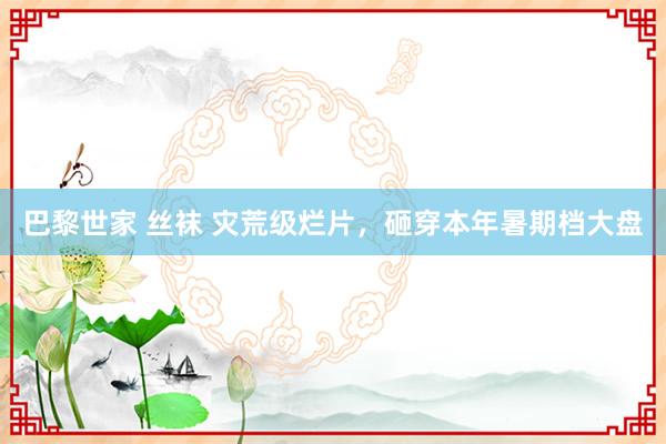 巴黎世家 丝袜 灾荒级烂片，砸穿本年暑期档大盘