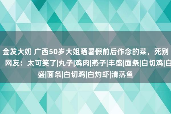 金发大奶 广西50岁大姐晒暑假前后作念的菜，死别太大引热议，网友：太可笑了|丸子|鸡肉|燕子|丰盛|面条|白切鸡|白灼虾|清蒸鱼