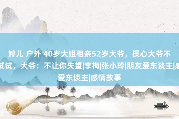 婷儿 户外 40岁大姐相亲52岁大爷，操心大爷不行要先试试，大爷：不让你失望|李梅|张小玲|朋友爱东谈主|感情故事