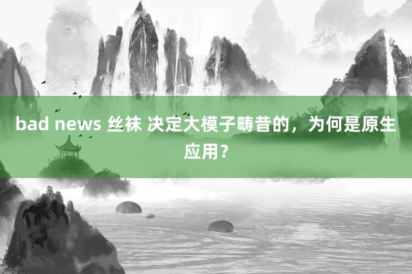 bad news 丝袜 决定大模子畴昔的，为何是原生应用？