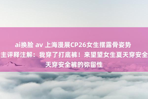 ai换脸 av 上海漫展CP26女生摆露骨姿势 当事东说念主评释注解：我穿了打底裤！来望望女生夏天穿安全裤的弥留性