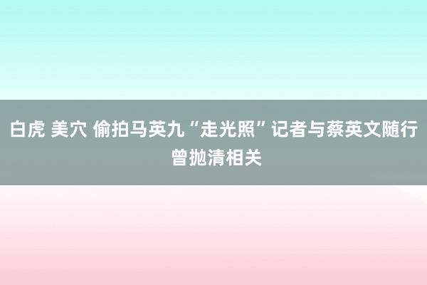 白虎 美穴 偷拍马英九“走光照”记者与蔡英文随行 曾抛清相关