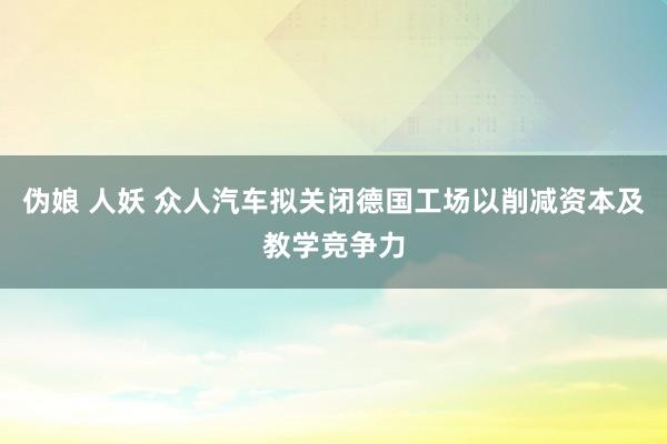 伪娘 人妖 众人汽车拟关闭德国工场　以削减资本及教学竞争力