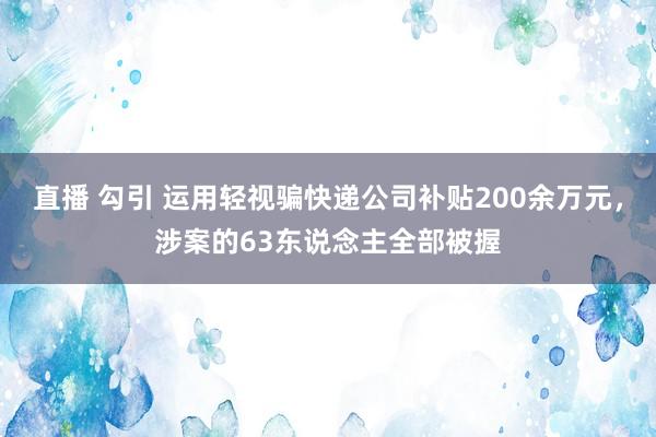 直播 勾引 运用轻视骗快递公司补贴200余万元，涉案的63东说念主全部被握