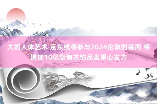 大奶人体艺术 京东或将参与2024伦敦时装周 将追加10亿聚焦衣饰品类重心发力