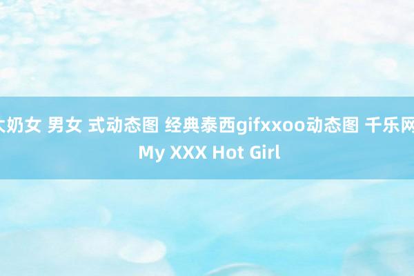 大奶女 男女 式动态图 经典泰西gifxxoo动态图 千乐网 | My XXX Hot Girl