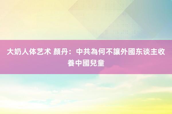 大奶人体艺术 顏丹：中共為何不讓外國东谈主收養中國兒童