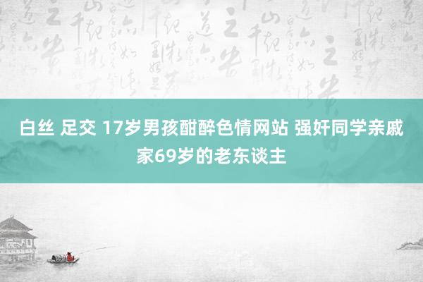 白丝 足交 17岁男孩酣醉色情网站 强奸同学亲戚家69岁的老东谈主