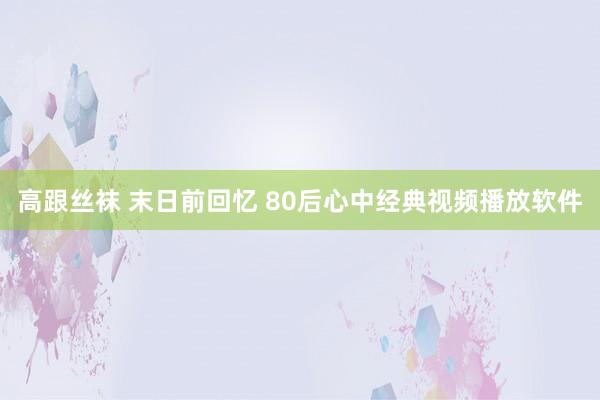 高跟丝袜 末日前回忆 80后心中经典视频播放软件