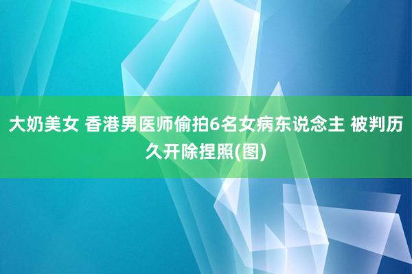 大奶美女 香港男医师偷拍6名女病东说念主 被判历久开除捏照(图)