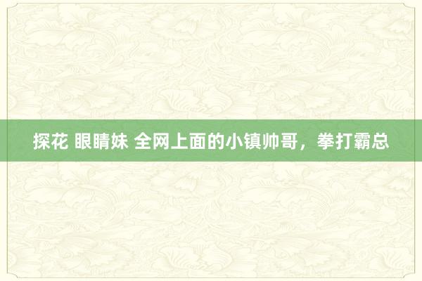 探花 眼睛妹 全网上面的小镇帅哥，拳打霸总