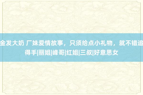 金发大奶 厂妹爱情故事，只须给点小礼物，就不错追得手|丽姐|峰哥|红姐|三叔|好意思女