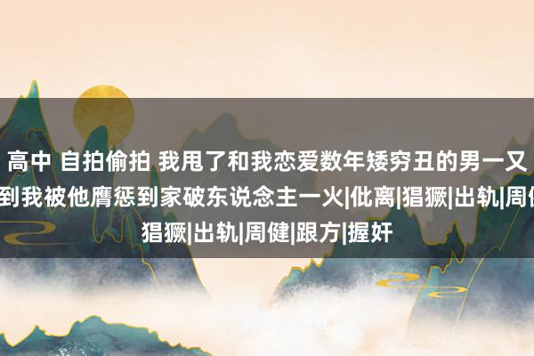 高中 自拍偷拍 我甩了和我恋爱数年矮穷丑的男一又友，没念念到我被他膺惩到家破东说念主一火|仳离|猖獗|出轨|周健|跟方|握奸