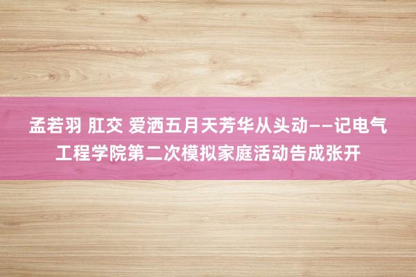 孟若羽 肛交 爱洒五月天　芳华从头动——记电气工程学院第二次模拟家庭活动告成张开