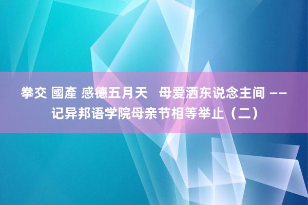 拳交 國產 感德五月天   母爱洒东说念主间 ——记异邦语学院母亲节相等举止（二）