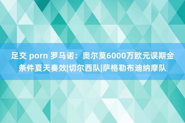 足交 porn 罗马诺：奥尔莫6000万欧元误期金条件夏天奏效|切尔西队|萨格勒布迪纳摩队