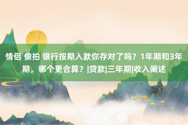 情侣 偷拍 银行按期入款你存对了吗？1年期和3年期，哪个更合算？|贷款|三年期|收入阐述