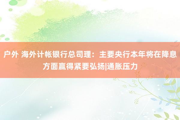 户外 海外计帐银行总司理：主要央行本年将在降息方面赢得紧要弘扬|通胀压力