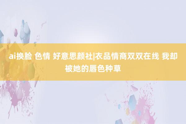 ai换脸 色情 好意思颜社|衣品情商双双在线 我却被她的唇色种草