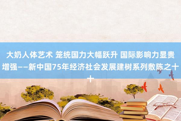 大奶人体艺术 笼统国力大幅跃升 国际影响力显贵增强——新中国75年经济社会发展建树系列敷陈之十