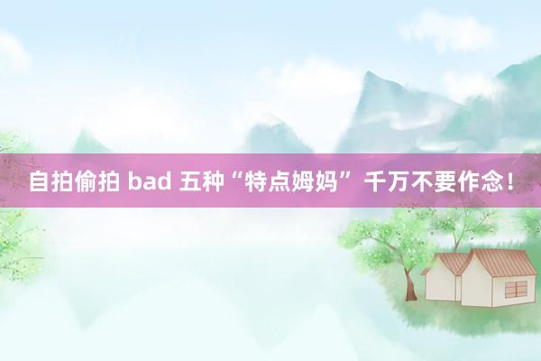 自拍偷拍 bad 五种“特点姆妈” 千万不要作念！