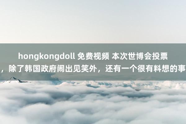 hongkongdoll 免费视频 本次世博会投票，除了韩国政府闹出见笑外，还有一个很有料想的事