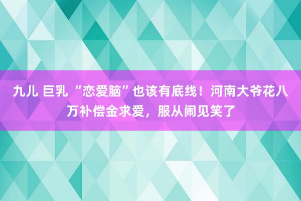 九儿 巨乳 “恋爱脑”也该有底线！河南大爷花八万补偿金求爱，服从闹见笑了