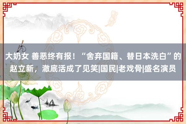 大奶女 善恶终有报！“舍弃国籍、替日本洗白”的赵立新，澈底活成了见笑|国民|老戏骨|盛名演员