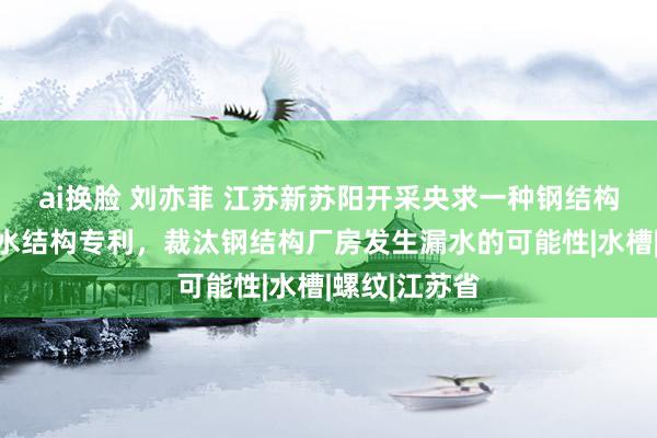 ai换脸 刘亦菲 江苏新苏阳开采央求一种钢结构厂房屋面防水结构专利，裁汰钢结构厂房发生漏水的可能性|水槽|螺纹|江苏省